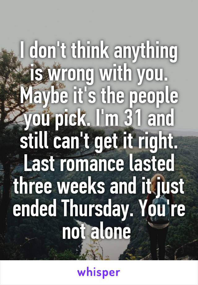 I don't think anything is wrong with you. Maybe it's the people you pick. I'm 31 and still can't get it right. Last romance lasted three weeks and it just ended Thursday. You're not alone 