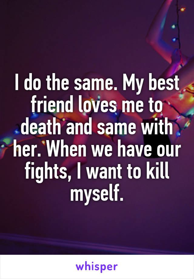 I do the same. My best friend loves me to death and same with her. When we have our fights, I want to kill myself.