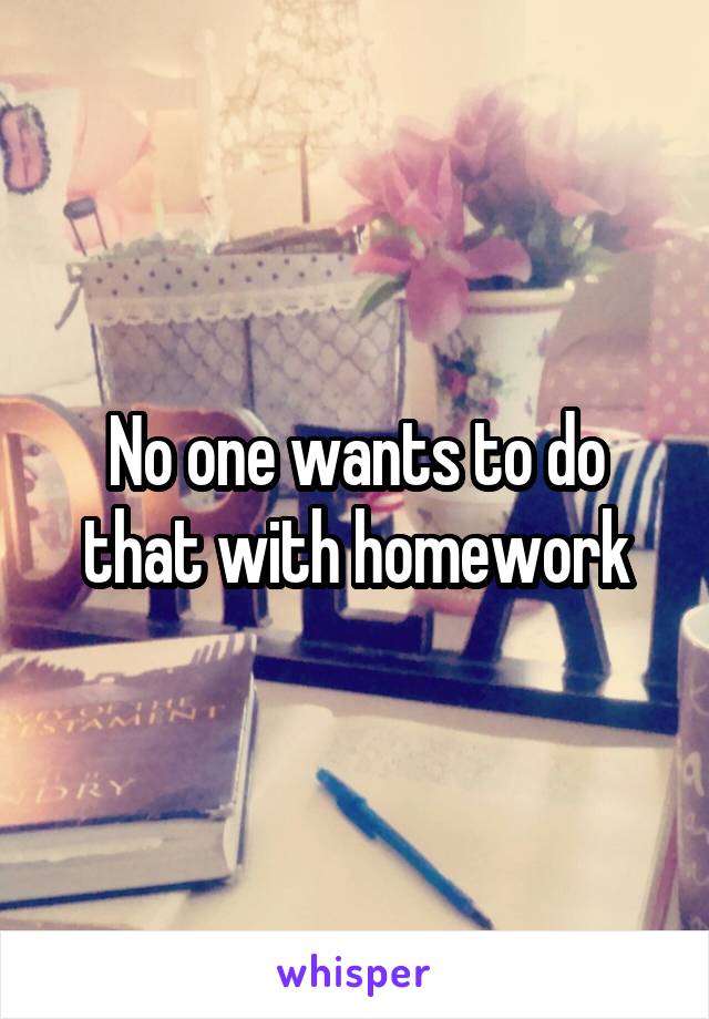 No one wants to do that with homework