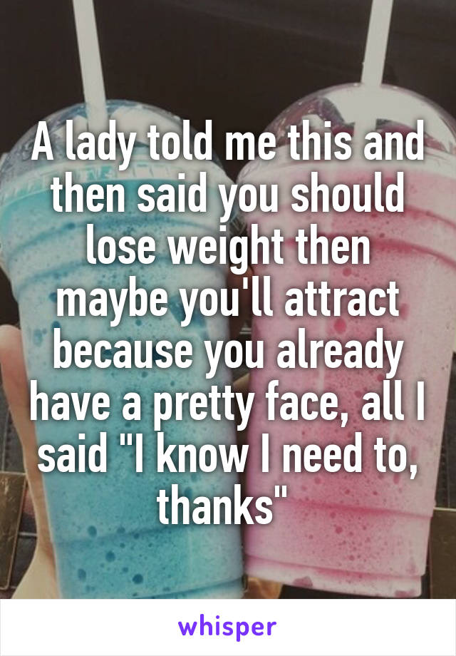 A lady told me this and then said you should lose weight then maybe you'll attract because you already have a pretty face, all I said "I know I need to, thanks" 