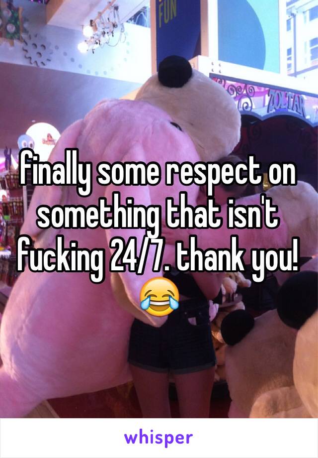 finally some respect on something that isn't fucking 24/7. thank you!😂