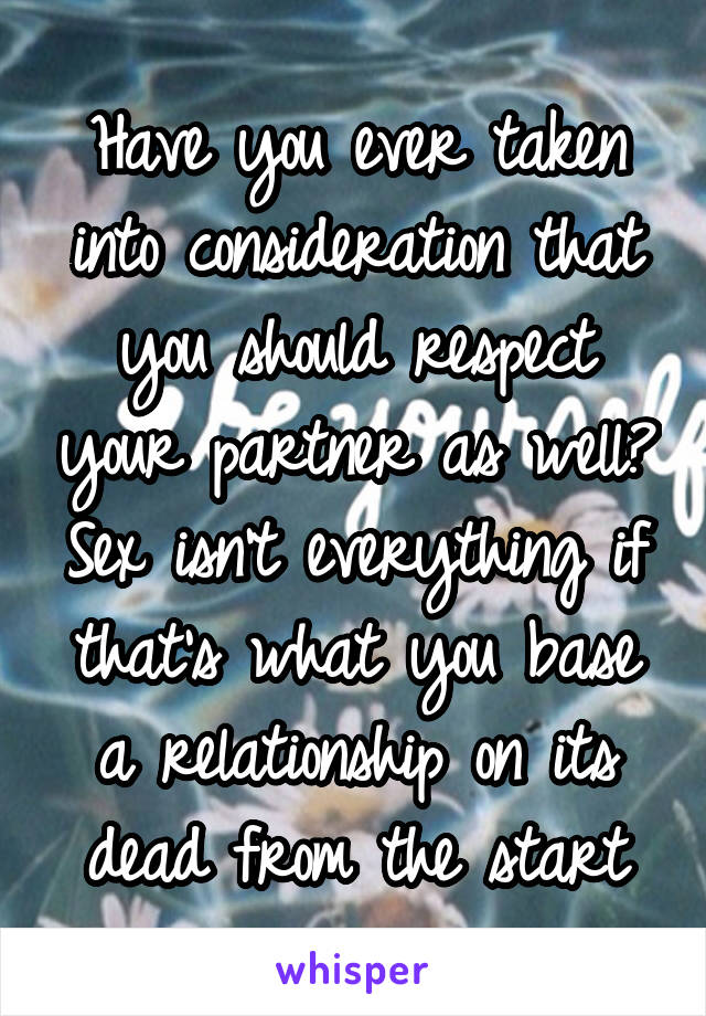 Have you ever taken into consideration that you should respect your partner as well? Sex isn't everything if that's what you base a relationship on its dead from the start