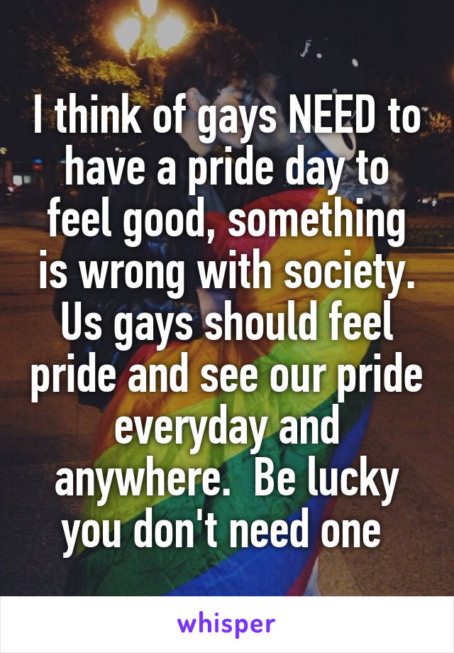 I think of gays NEED to have a pride day to feel good, something is wrong with society. Us gays should feel pride and see our pride everyday and anywhere.  Be lucky you don't need one 