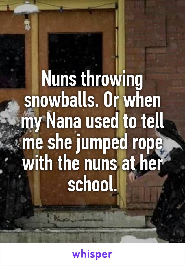 Nuns throwing snowballs. Or when my Nana used to tell me she jumped rope with the nuns at her school.