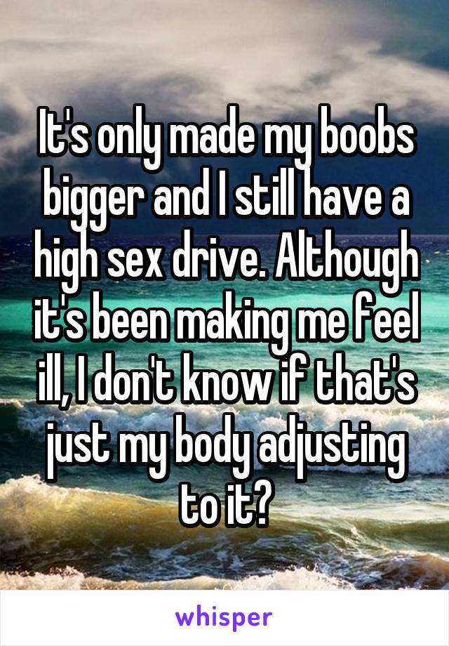 It's only made my boobs bigger and I still have a high sex drive. Although it's been making me feel ill, I don't know if that's just my body adjusting to it?