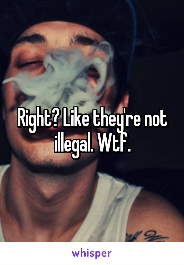Right? Like they're not illegal. Wtf.
