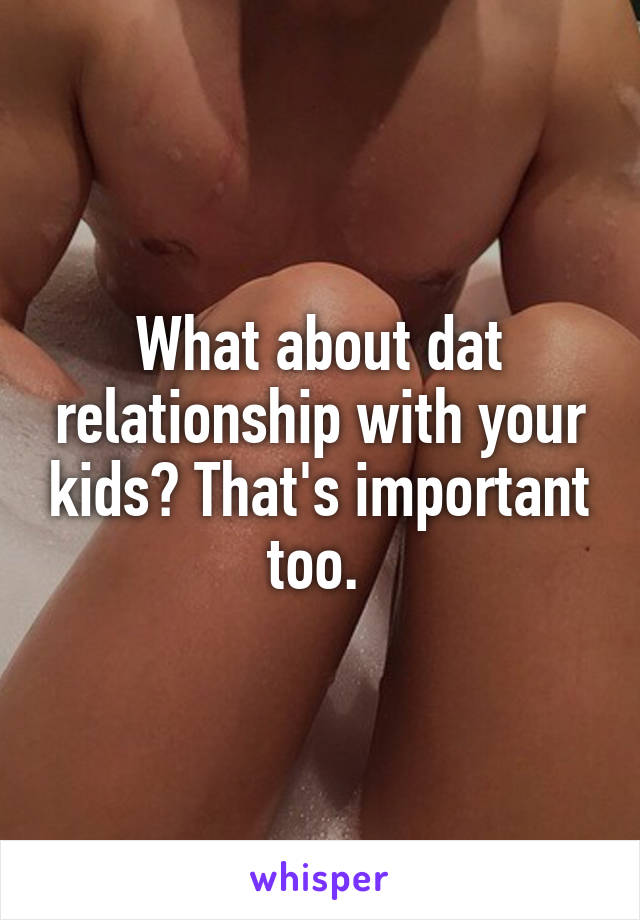 What about dat relationship with your kids? That's important too. 