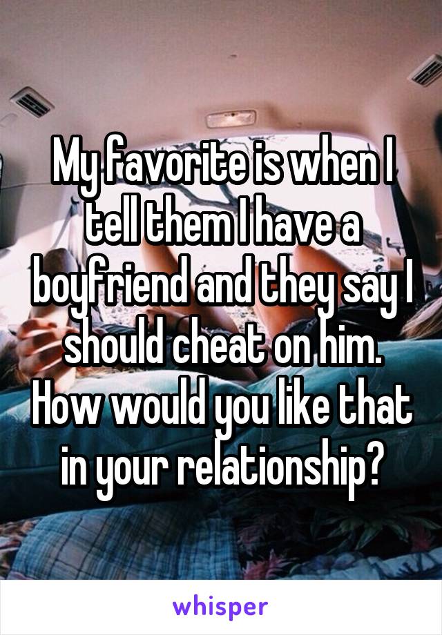 My favorite is when I tell them I have a boyfriend and they say I should cheat on him. How would you like that in your relationship?