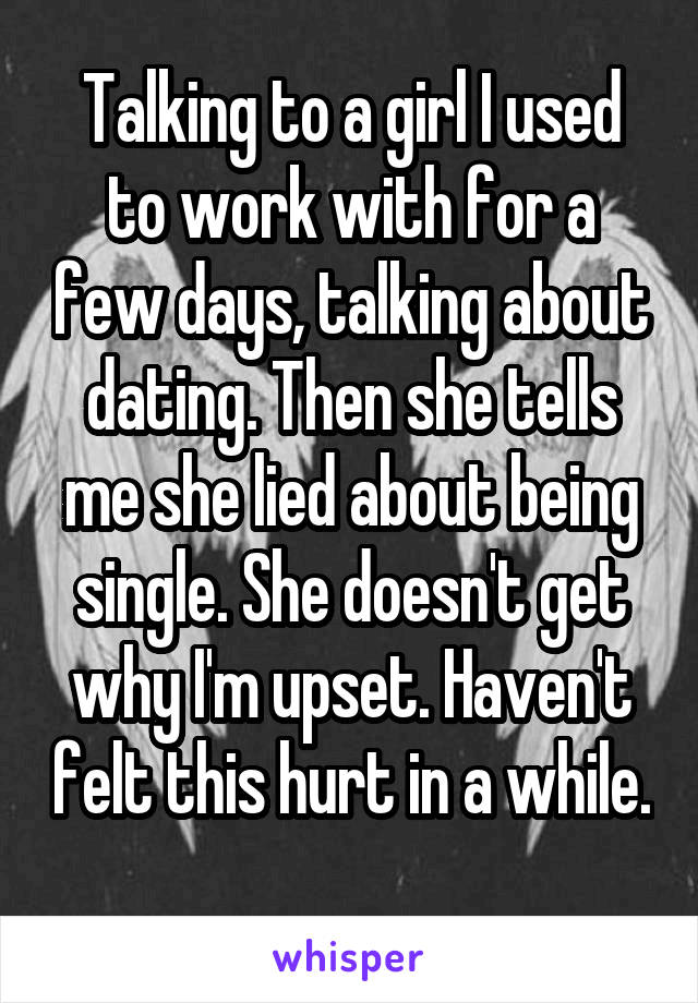 Talking to a girl I used to work with for a few days, talking about dating. Then she tells me she lied about being single. She doesn't get why I'm upset. Haven't felt this hurt in a while. 