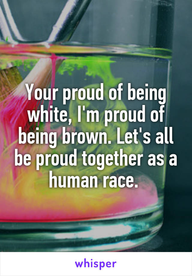 Your proud of being white, I'm proud of being brown. Let's all be proud together as a human race. 