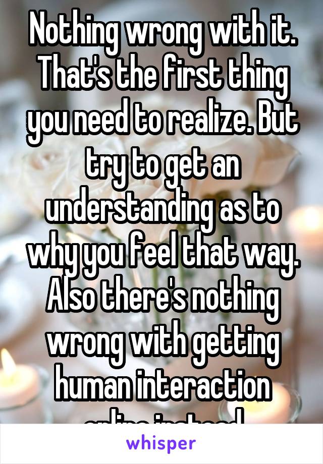 Nothing wrong with it. That's the first thing you need to realize. But try to get an understanding as to why you feel that way. Also there's nothing wrong with getting human interaction online instead