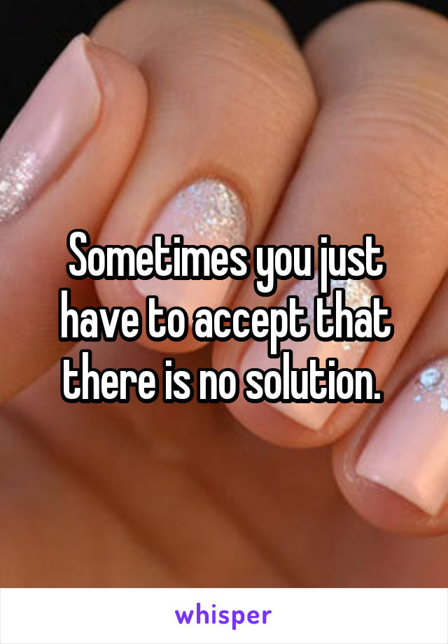 Sometimes you just have to accept that there is no solution. 