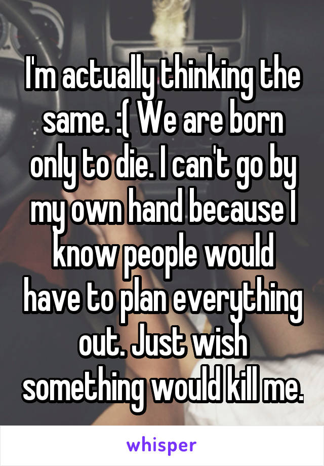 I'm actually thinking the same. :( We are born only to die. I can't go by my own hand because I know people would have to plan everything out. Just wish something would kill me.