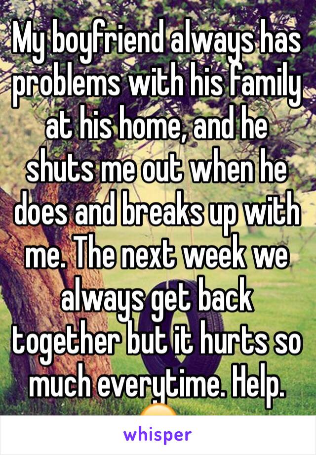 My boyfriend always has problems with his family at his home, and he shuts me out when he does and breaks up with me. The next week we always get back together but it hurts so much everytime. Help. 😕