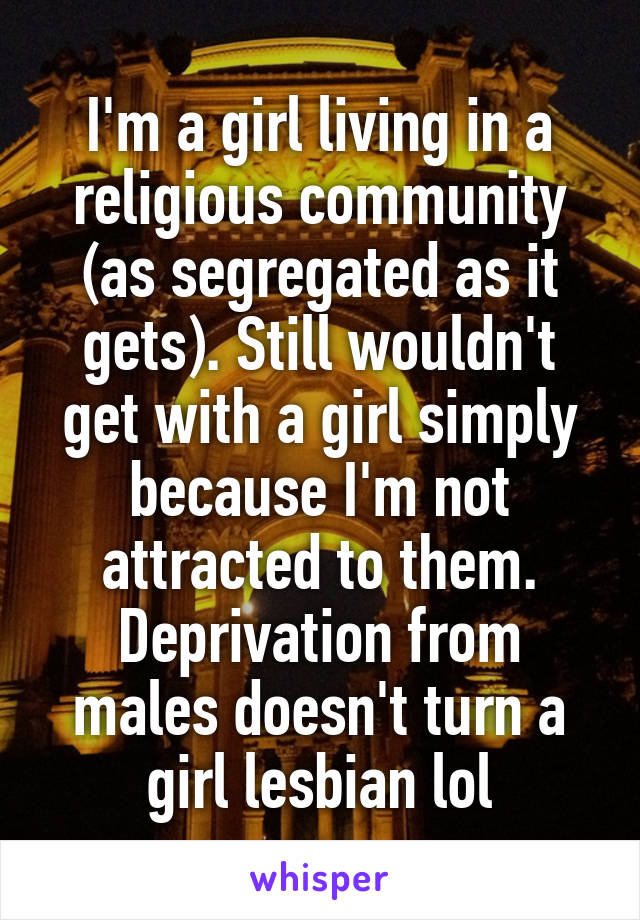 I'm a girl living in a religious community (as segregated as it gets). Still wouldn't get with a girl simply because I'm not attracted to them. Deprivation from males doesn't turn a girl lesbian lol