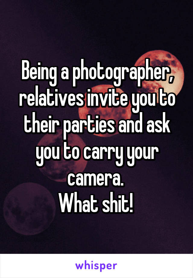 Being a photographer, relatives invite you to their parties and ask you to carry your camera. 
What shit! 
