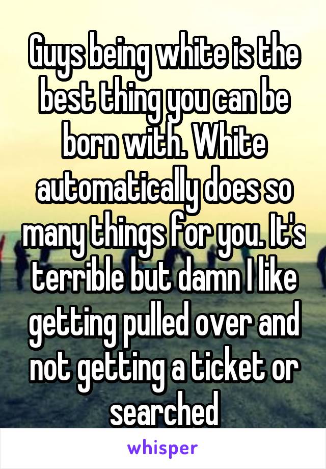 Guys being white is the best thing you can be born with. White automatically does so many things for you. It's terrible but damn I like getting pulled over and not getting a ticket or searched