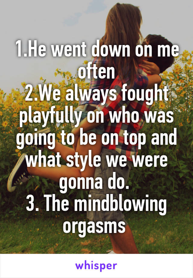 1.He went down on me often
2.We always fought playfully on who was going to be on top and what style we were gonna do. 
3. The mindblowing orgasms 