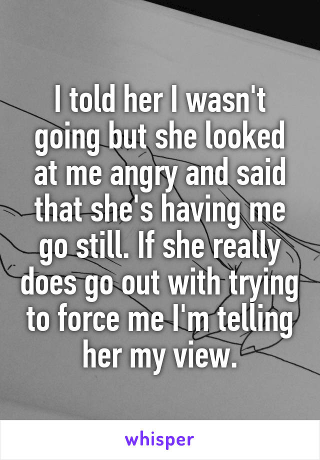 I told her I wasn't going but she looked at me angry and said that she's having me go still. If she really does go out with trying to force me I'm telling her my view.