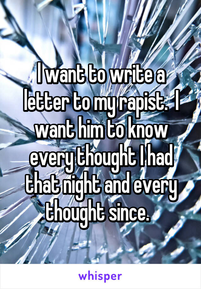 I want to write a letter to my rapist.  I want him to know every thought I had that night and every thought since.  