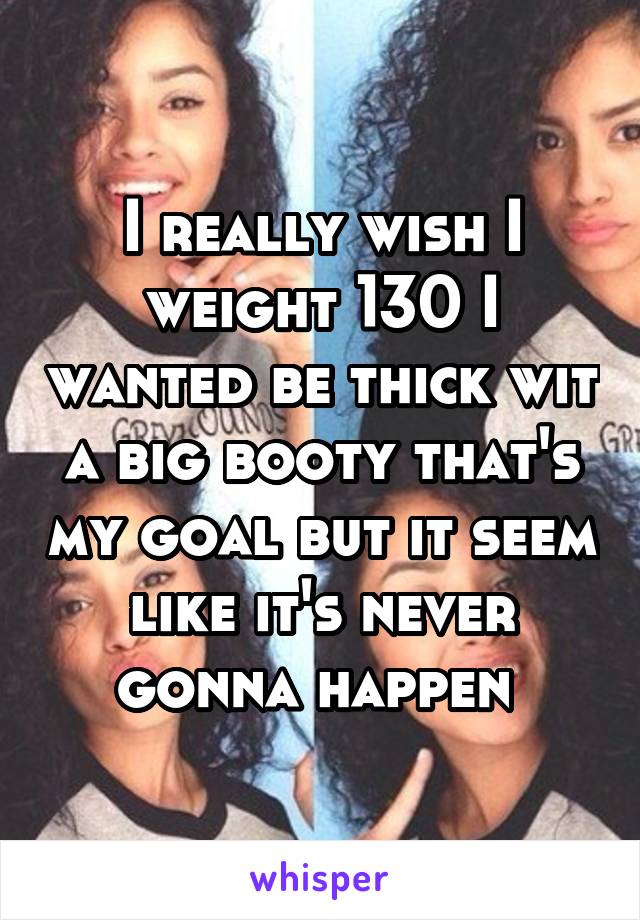 I really wish I weight 130 I wanted be thick wit a big booty that's my goal but it seem like it's never gonna happen 