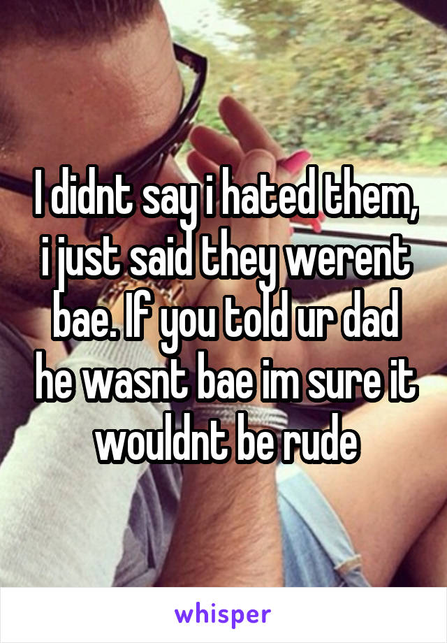 I didnt say i hated them, i just said they werent bae. If you told ur dad he wasnt bae im sure it wouldnt be rude