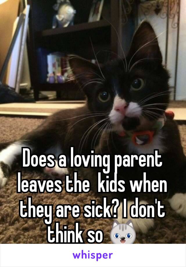 Does a loving parent leaves the  kids when they are sick? I don't think so 😺