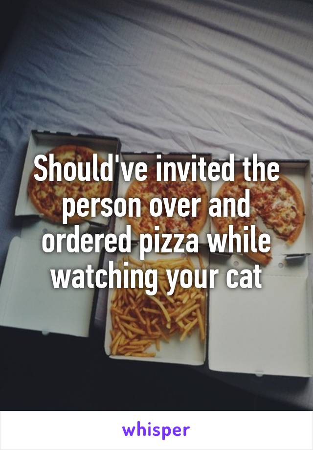 Should've invited the person over and ordered pizza while watching your cat
