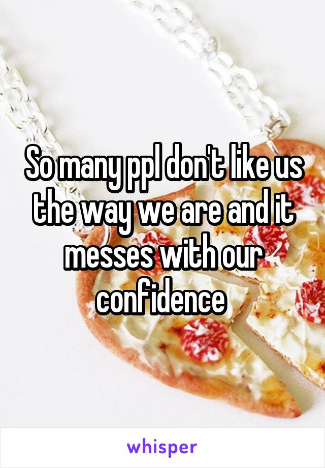 So many ppl don't like us the way we are and it messes with our confidence 