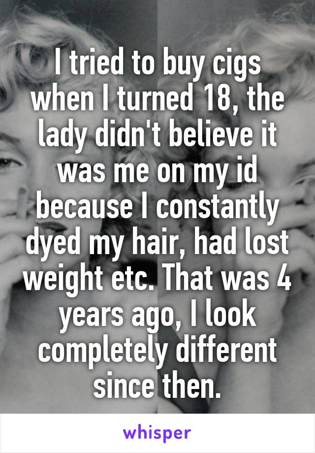 I tried to buy cigs when I turned 18, the lady didn't believe it was me on my id because I constantly dyed my hair, had lost weight etc. That was 4 years ago, I look completely different since then.