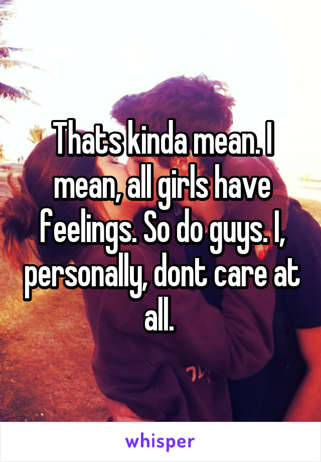 Thats kinda mean. I mean, all girls have feelings. So do guys. I, personally, dont care at all. 