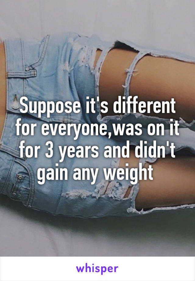 Suppose it's different for everyone,was on it for 3 years and didn't gain any weight 