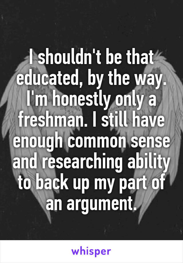 I shouldn't be that educated, by the way. I'm honestly only a freshman. I still have enough common sense and researching ability to back up my part of an argument.