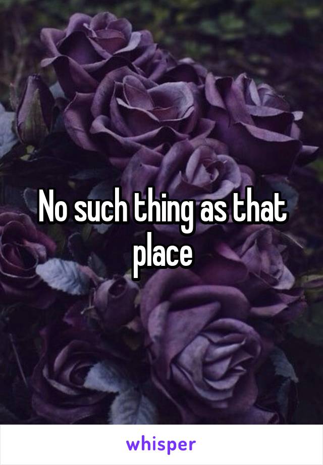 No such thing as that place