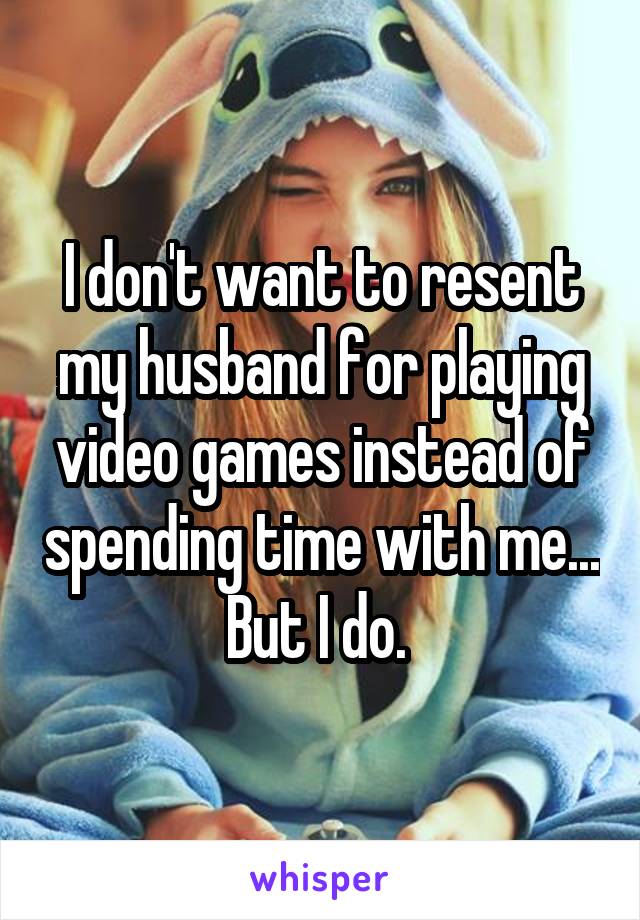 I don't want to resent my husband for playing video games instead of spending time with me... But I do. 