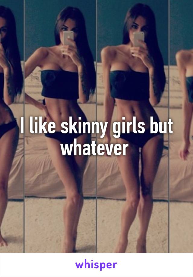 I like skinny girls but whatever 