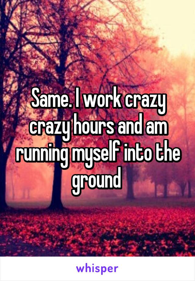 Same. I work crazy crazy hours and am running myself into the ground 