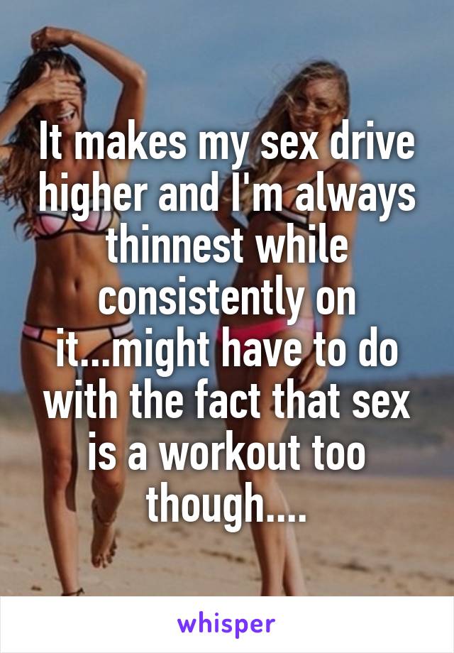 It makes my sex drive higher and I'm always thinnest while consistently on it...might have to do with the fact that sex is a workout too though....