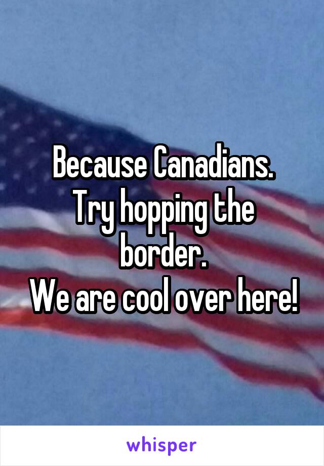 Because Canadians.
Try hopping the border.
We are cool over here!