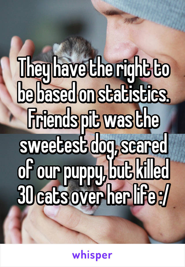 They have the right to be based on statistics. Friends pit was the sweetest dog, scared of our puppy, but killed 30 cats over her life :/