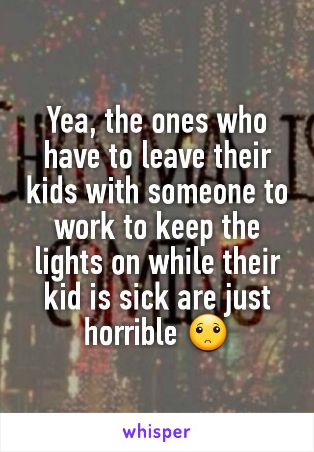 Yea, the ones who have to leave their kids with someone to work to keep the lights on while their kid is sick are just horrible 🙁