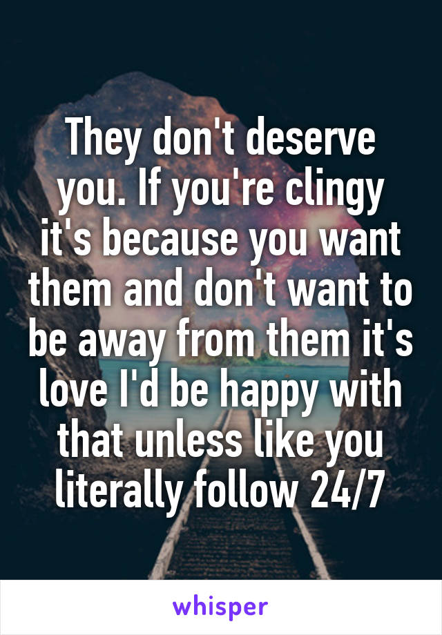 They don't deserve you. If you're clingy it's because you want them and don't want to be away from them it's love I'd be happy with that unless like you literally follow 24/7