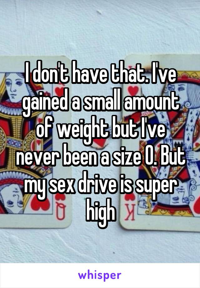 I don't have that. I've gained a small amount of weight but I've never been a size 0. But my sex drive is super high