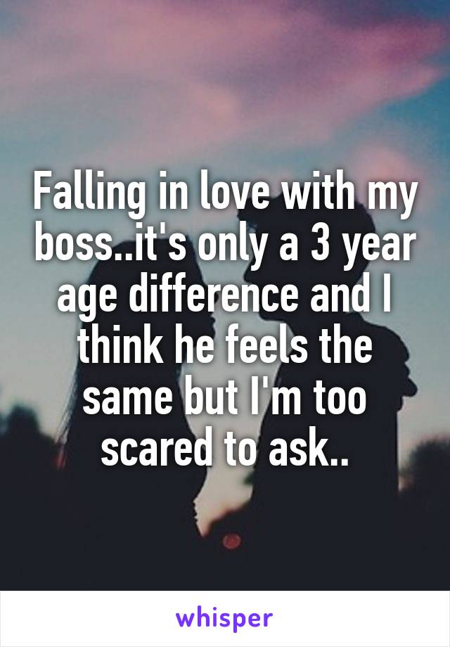 Falling in love with my boss..it's only a 3 year age difference and I think he feels the same but I'm too scared to ask..
