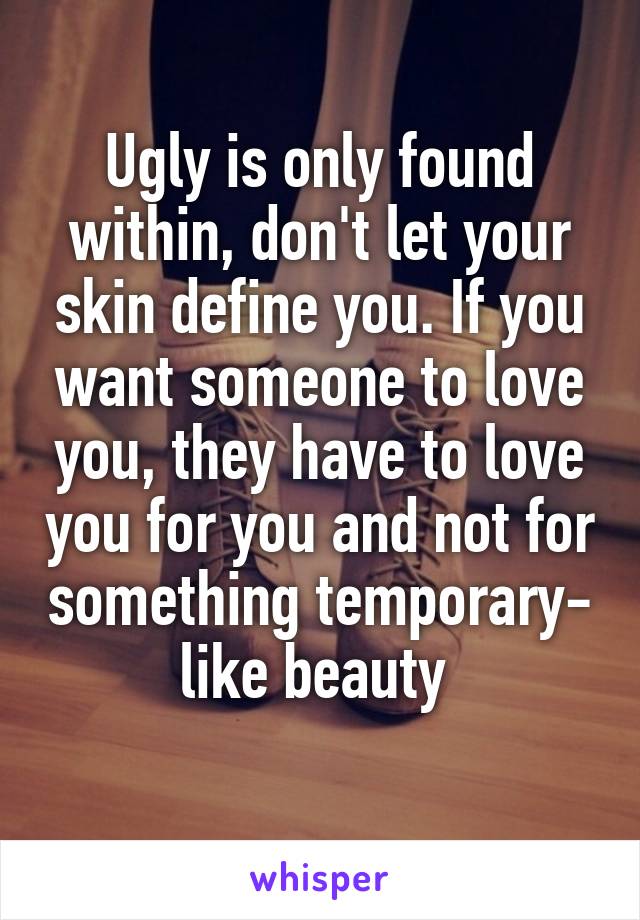 Ugly is only found within, don't let your skin define you. If you want someone to love you, they have to love you for you and not for something temporary- like beauty 
