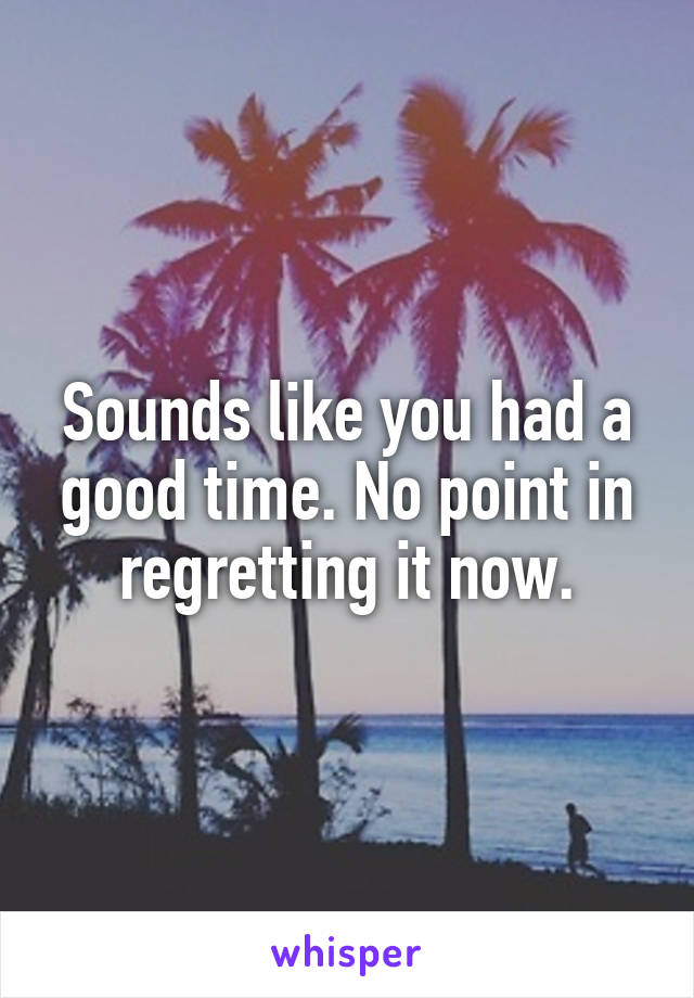 Sounds like you had a good time. No point in regretting it now.