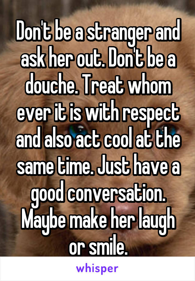 Don't be a stranger and ask her out. Don't be a douche. Treat whom ever it is with respect and also act cool at the same time. Just have a good conversation. Maybe make her laugh or smile.