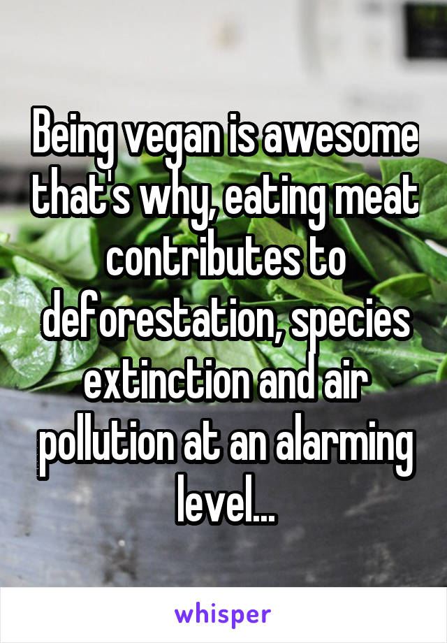 Being vegan is awesome that's why, eating meat contributes to deforestation, species extinction and air pollution at an alarming level...