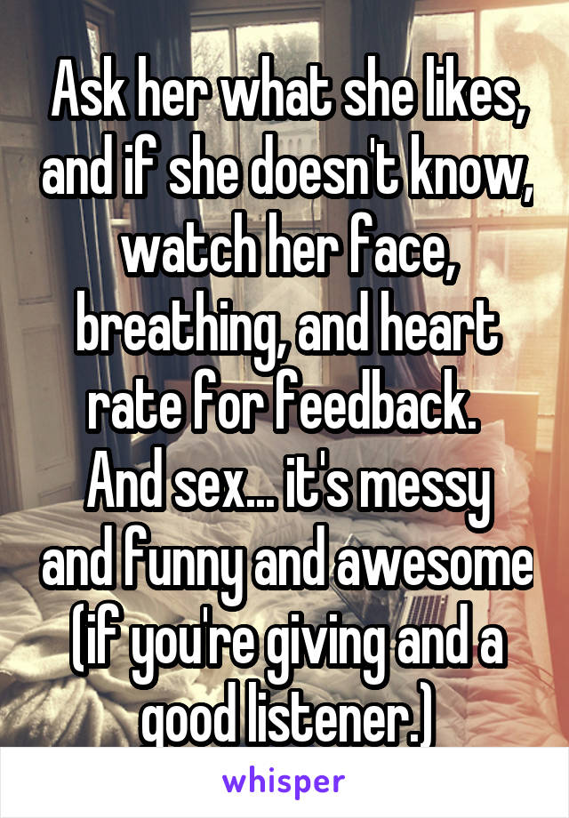 Ask her what she likes, and if she doesn't know, watch her face, breathing, and heart rate for feedback. 
And sex... it's messy and funny and awesome (if you're giving and a good listener.)