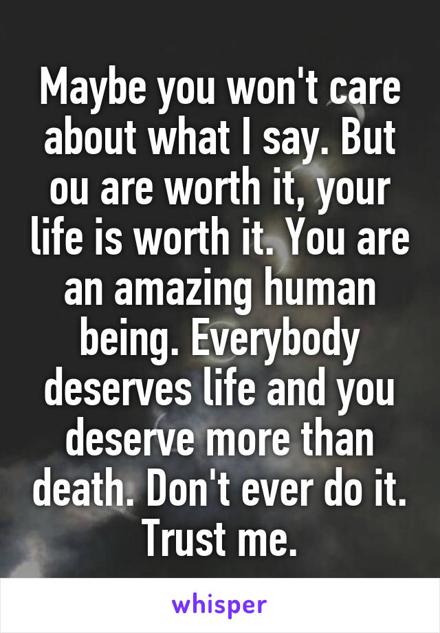 Maybe you won't care about what I say. But ou are worth it, your life is worth it. You are an amazing human being. Everybody deserves life and you deserve more than death. Don't ever do it. Trust me.